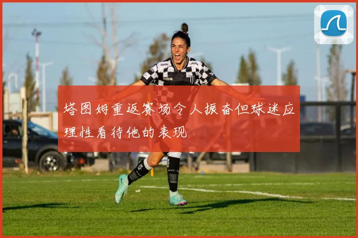 塔图姆重返赛场令人振奋但球迷应理性看待他的表现