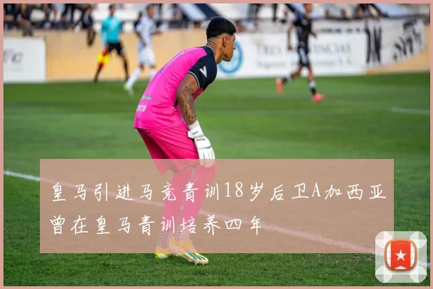 皇马引进马竞青训18岁后卫A加西亚曾在皇马青训培养四年