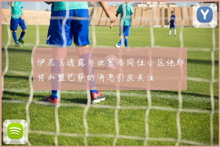 伊尼戈透露与坎塞洛同住小区他即将加盟巴萨的消息引发关注
