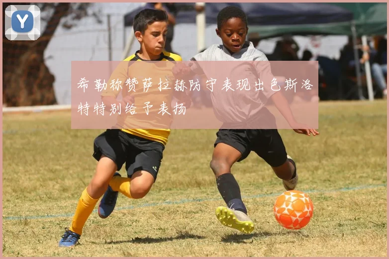 希勒称赞萨拉赫防守表现出色斯洛特特别给予表扬