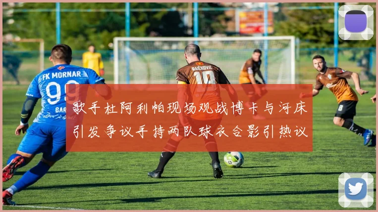 歌手杜阿利帕现场观战博卡与河床引发争议手持两队球衣合影引热议