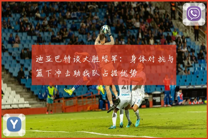 迪亚巴特谈大胜绿军：身体对抗与篮下冲击助我队占据优势