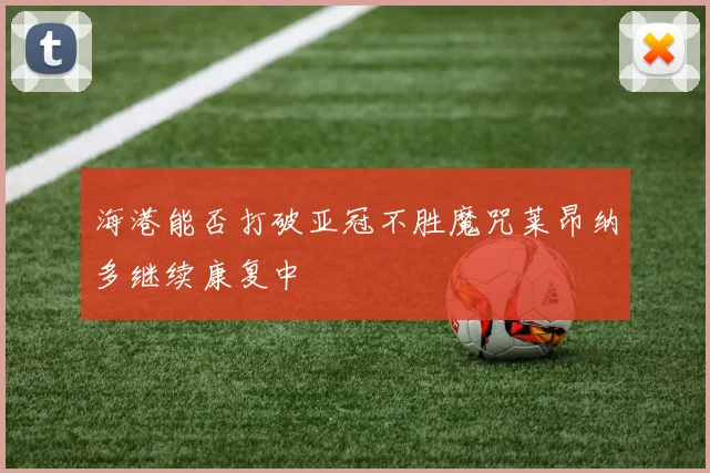 海港能否打破亚冠不胜魔咒莱昂纳多继续康复中