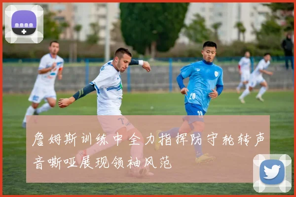 詹姆斯训练中全力指挥防守轮转声音嘶哑展现领袖风范