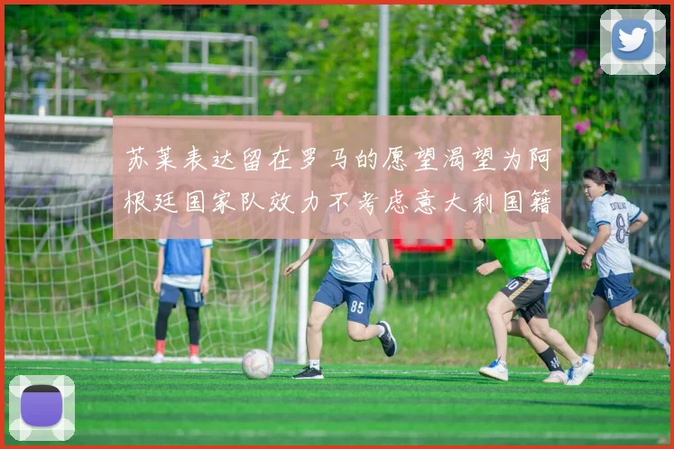 苏莱表达留在罗马的愿望渴望为阿根廷国家队效力不考虑意大利国籍
