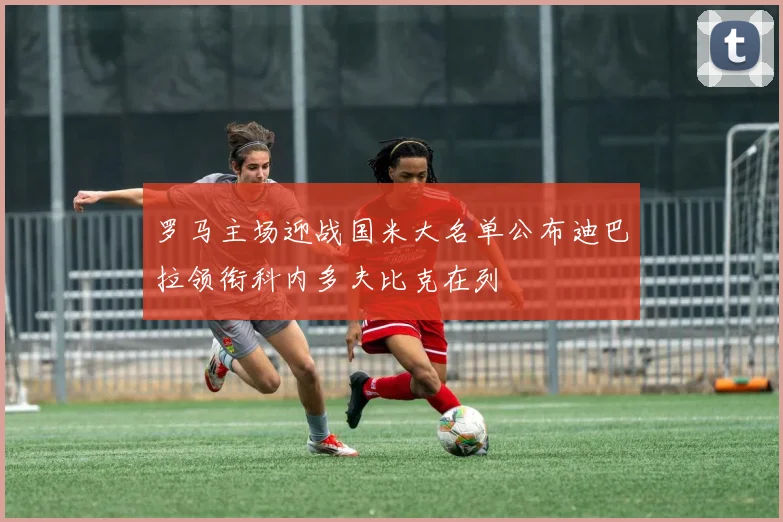 罗马主场迎战国米大名单公布迪巴拉领衔科内多夫比克在列