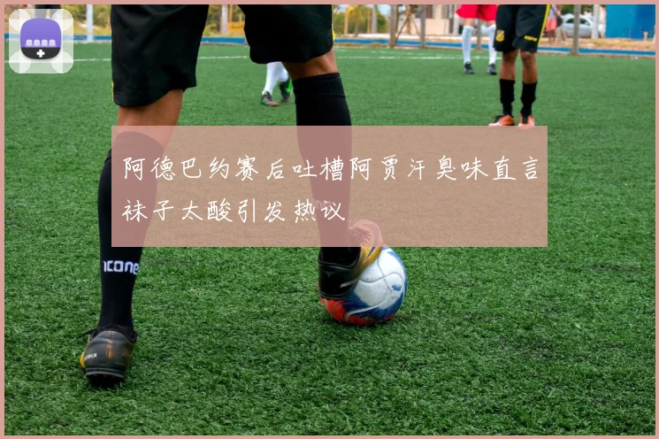 阿德巴约赛后吐槽阿贾汗臭味直言袜子太酸引发热议