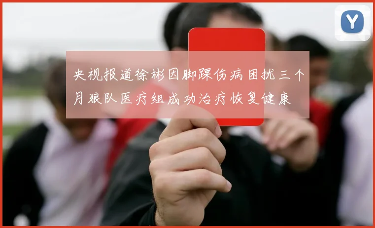 央视报道徐彬因脚踝伤病困扰三个月狼队医疗组成功治疗恢复健康