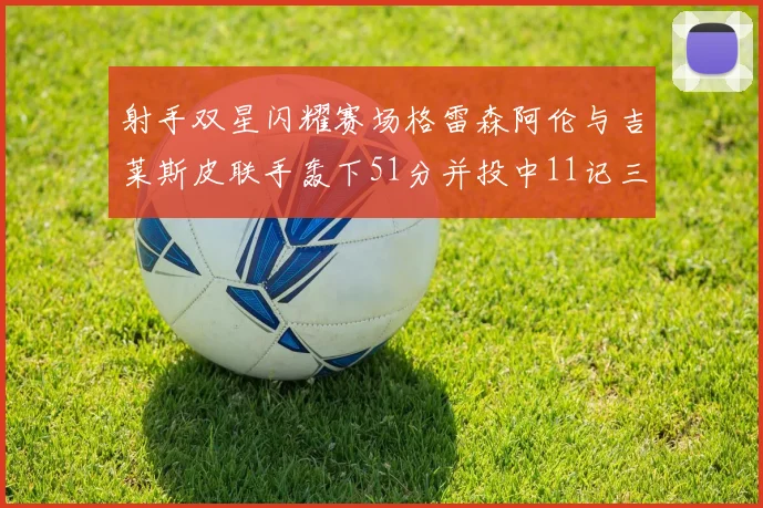 射手双星闪耀赛场格雷森阿伦与吉莱斯皮联手轰下51分并投中11记三分球