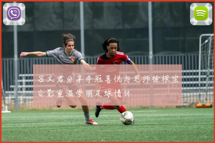 吕文君分享夺冠喜悦与恩师徐根宝合影重温崇明足球情怀