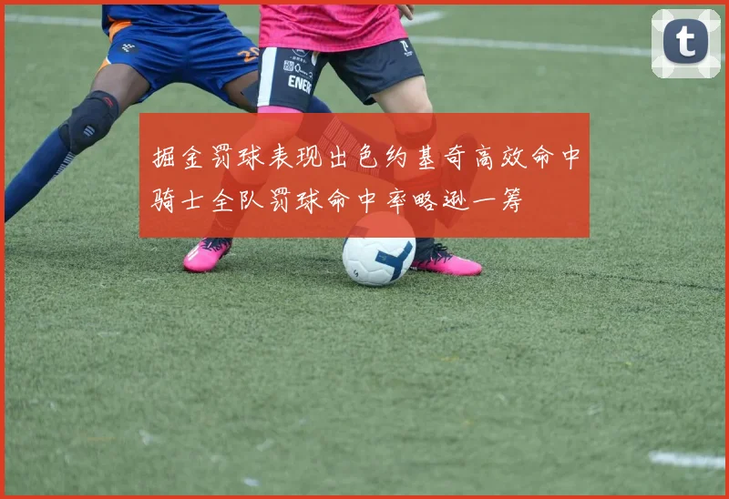 掘金罚球表现出色约基奇高效命中骑士全队罚球命中率略逊一筹