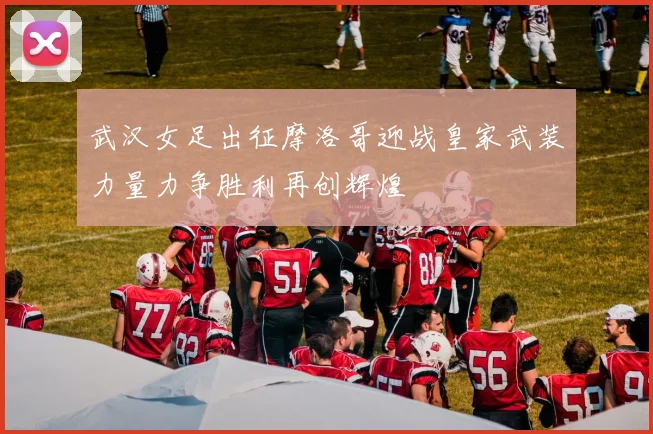 武汉女足出征摩洛哥迎战皇家武装力量力争胜利再创辉煌