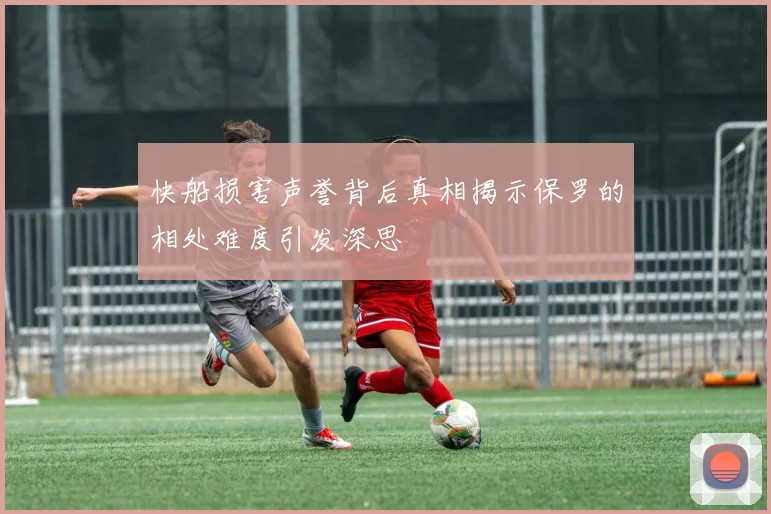快船损害声誉背后真相揭示保罗的相处难度引发深思