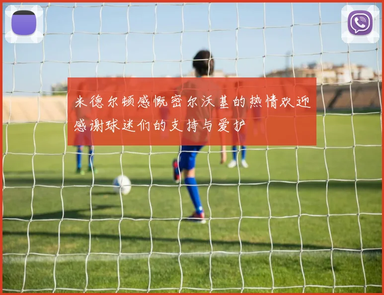 米德尔顿感慨密尔沃基的热情欢迎感谢球迷们的支持与爱护