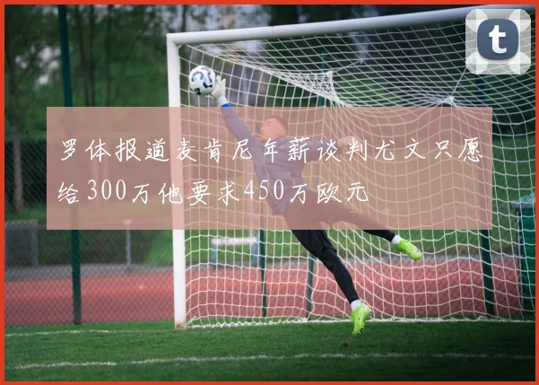 罗体报道麦肯尼年薪谈判尤文只愿给300万他要求450万欧元