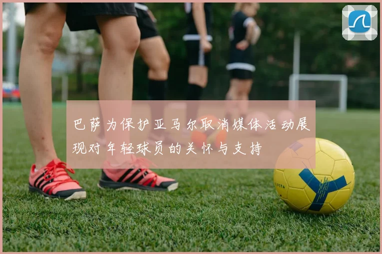 巴萨为保护亚马尔取消媒体活动展现对年轻球员的关怀与支持
