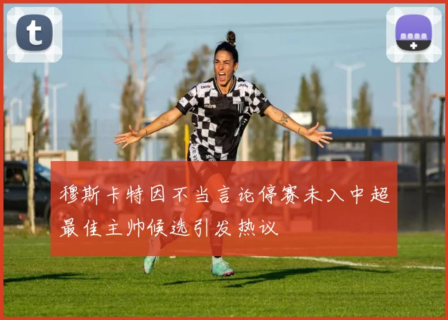 穆斯卡特因不当言论停赛未入中超最佳主帅候选引发热议
