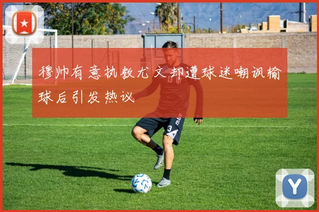 穆帅有意执教尤文却遭球迷嘲讽输球后引发热议