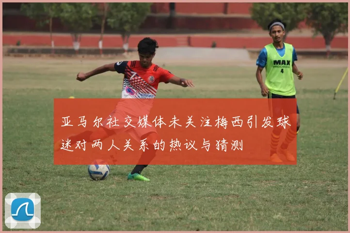 亚马尔社交媒体未关注梅西引发球迷对两人关系的热议与猜测