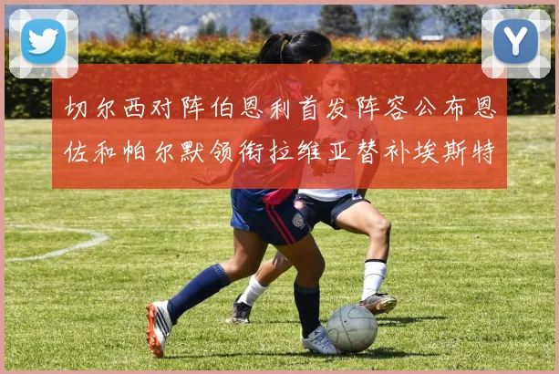 切尔西对阵伯恩利首发阵容公布恩佐和帕尔默领衔拉维亚替补埃斯特旺因伤缺席